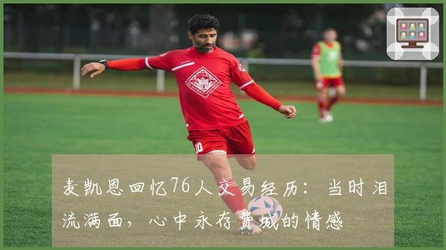 麦凯恩回忆76人交易经历：当时泪流满面，心中永存费城的情感